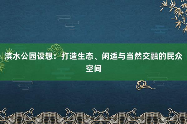 滨水公园设想：打造生态、闲适与当然交融的民众空间