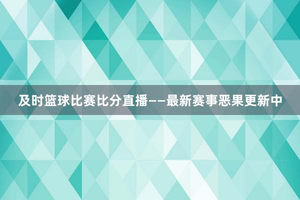 及时篮球比赛比分直播——最新赛事恶果更新中